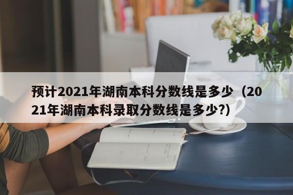 预计2021年湖南本科分数线是多少（2021年湖南本科录取分数线是多少?）