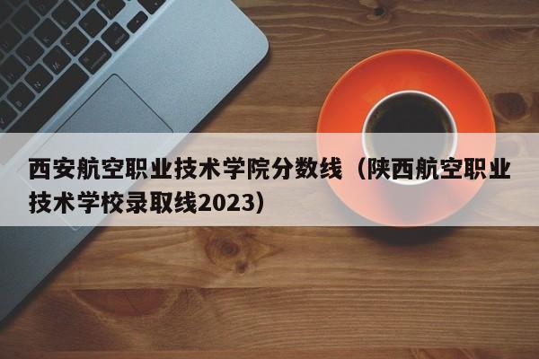 西安航空职业技术学院分数线（陕西航空职业技术学校录取线2023）