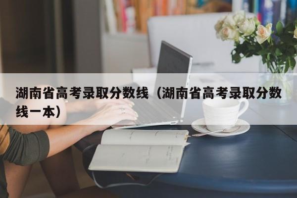 湖南省高考录取分数线（湖南省高考录取分数线一本）