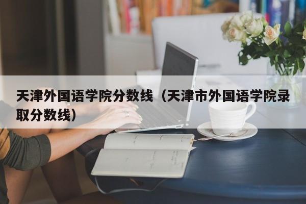 天津外国语学院分数线（天津市外国语学院录取分数线）