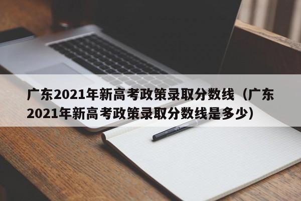 广东2021年新高考政策录取分数线（广东2021年新高考政策录取分数线是多少）