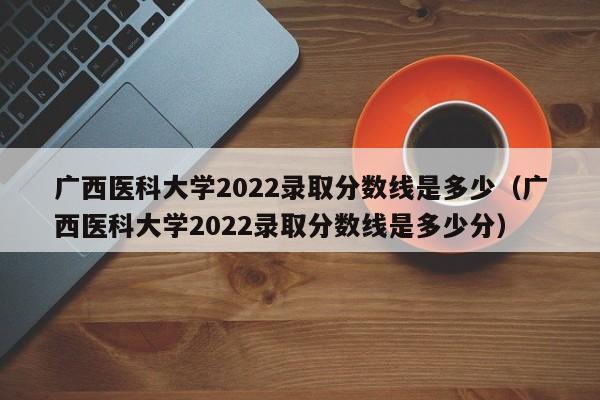 广西医科大学2022录取分数线是多少（广西医科大学2022录取分数线是多少分）