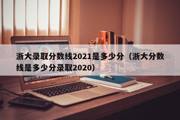 浙大录取分数线2021是多少分（浙大分数线是多少分录取2020）