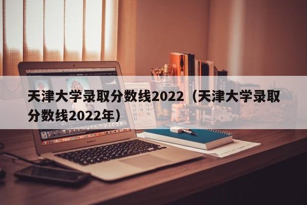 天津大学录取分数线2022（天津大学录取分数线2022年）