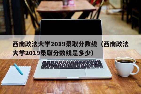 西南政法大学2019录取分数线（西南政法大学2019录取分数线是多少）