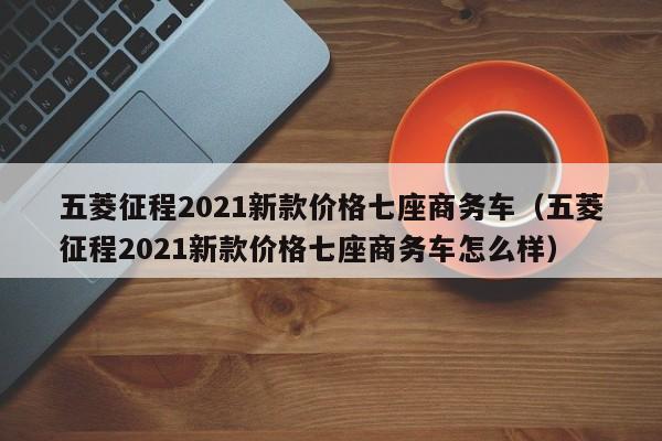 五菱征程2021新款价格七座商务车（五菱征程2021新款价格七座商务车怎么样）