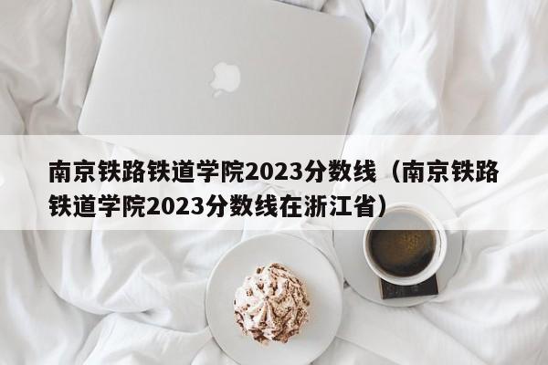 南京铁路铁道学院2023分数线（南京铁路铁道学院2023分数线在浙江省）