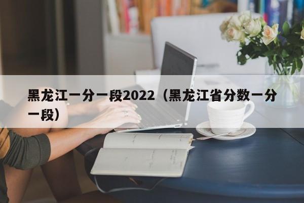 黑龙江一分一段2022（黑龙江省分数一分一段）