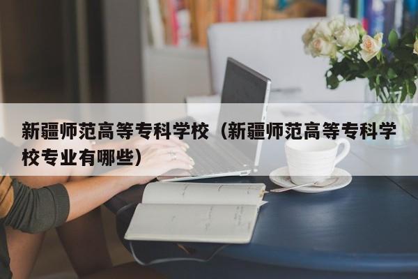 新疆师范高等专科学校（新疆师范高等专科学校专业有哪些）