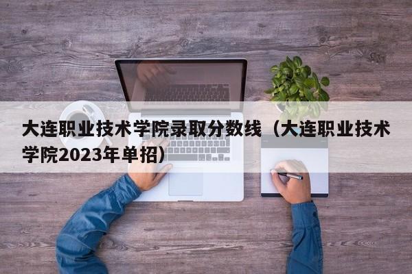 大连职业技术学院录取分数线（大连职业技术学院2023年单招）