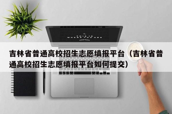 吉林省普通高校招生志愿填报平台（吉林省普通高校招生志愿填报平台如何提交）