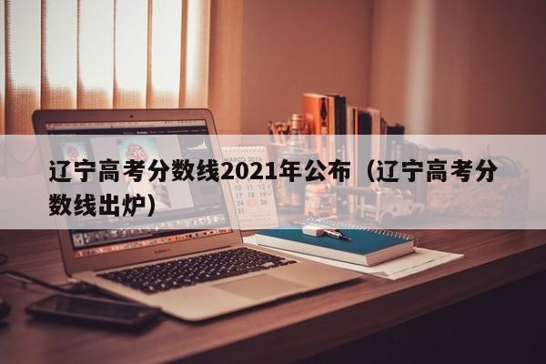 辽宁高考分数线2021年公布（辽宁高考分数线出炉）