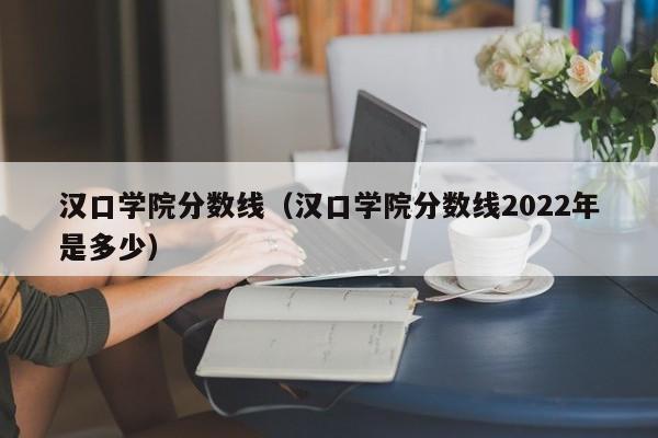 汉口学院分数线（汉口学院分数线2022年是多少）