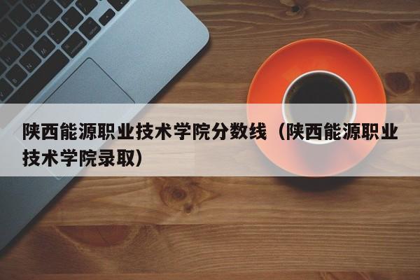 陕西能源职业技术学院分数线（陕西能源职业技术学院录取）