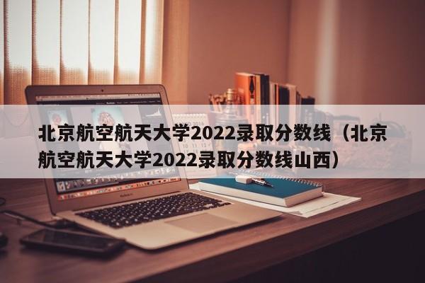 北京航空航天大学2022录取分数线（北京航空航天大学2022录取分数线山西）