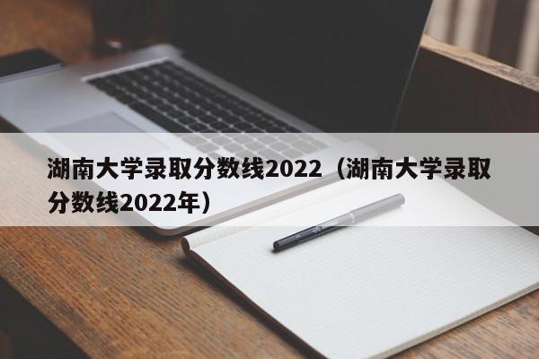 湖南大学录取分数线2022（湖南大学录取分数线2022年）