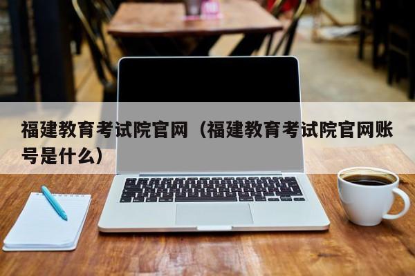 福建教育考试院官网（福建教育考试院官网账号是什么）