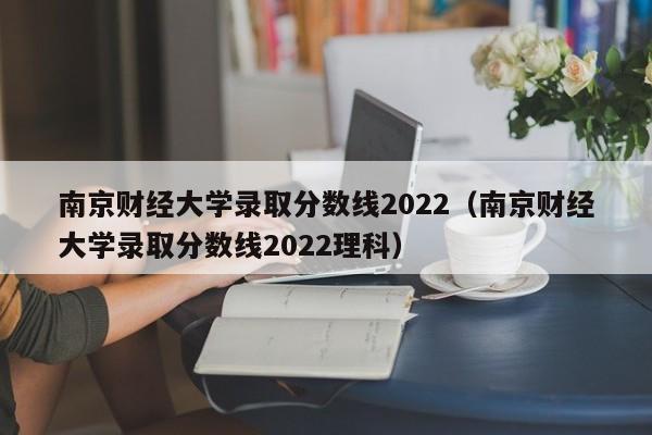 南京财经大学录取分数线2022（南京财经大学录取分数线2022理科）