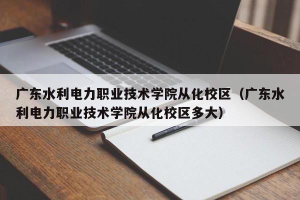 广东水利电力职业技术学院从化校区（广东水利电力职业技术学院从化校区多大）