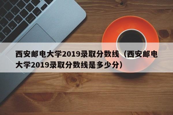 西安邮电大学2019录取分数线（西安邮电大学2019录取分数线是多少分）