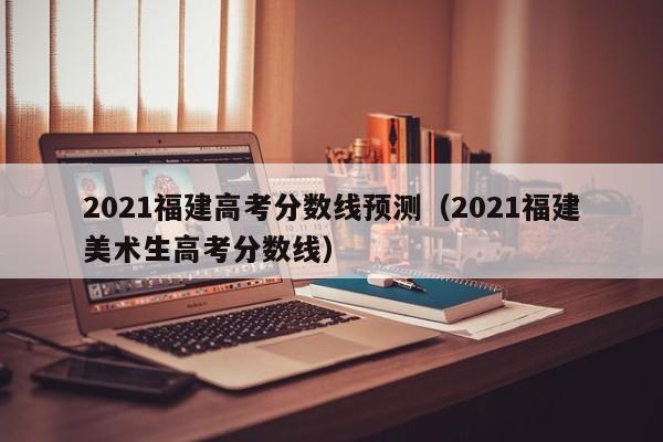 2021福建高考分数线预测（2021福建美术生高考分数线）