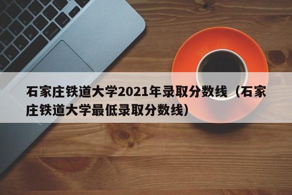 石家庄铁道大学2021年录取分数线（石家庄铁道大学最低录取分数线）