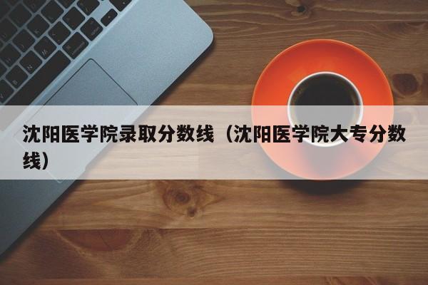 沈阳医学院录取分数线（沈阳医学院大专分数线）