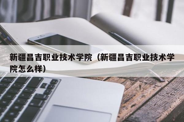 新疆昌吉职业技术学院（新疆昌吉职业技术学院怎么样）