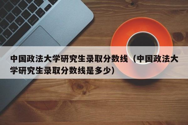 中国政法大学研究生录取分数线（中国政法大学研究生录取分数线是多少）