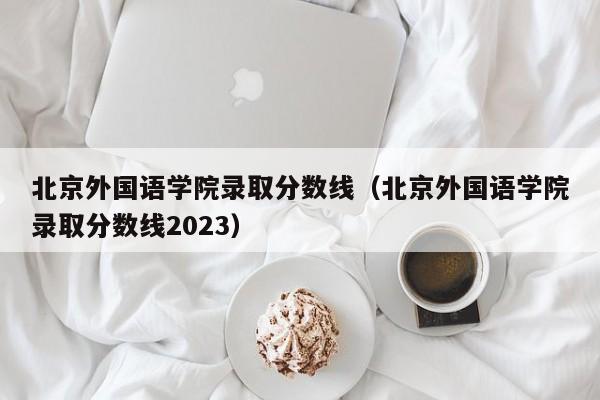 北京外国语学院录取分数线（北京外国语学院录取分数线2023）