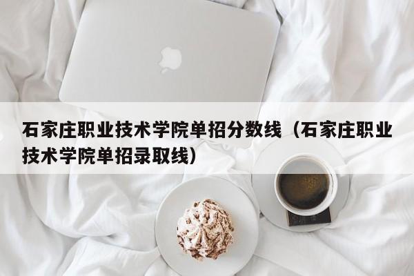 石家庄职业技术学院单招分数线（石家庄职业技术学院单招录取线）