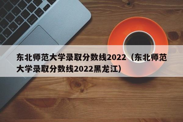 东北师范大学录取分数线2022（东北师范大学录取分数线2022黑龙江）