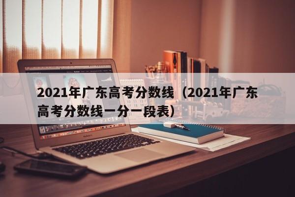 2021年广东高考分数线（2021年广东高考分数线一分一段表）