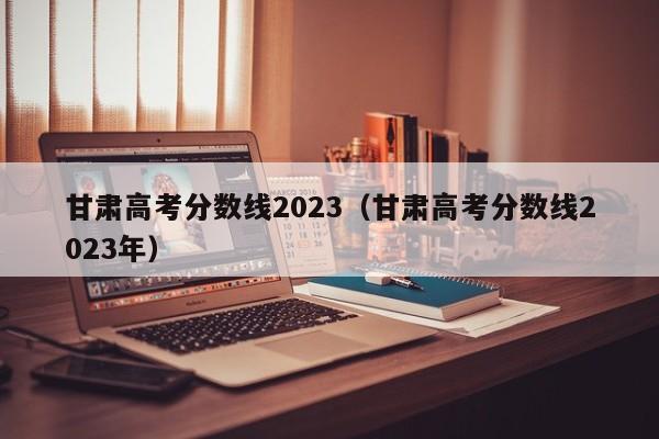 甘肃高考分数线2023（甘肃高考分数线2023年）