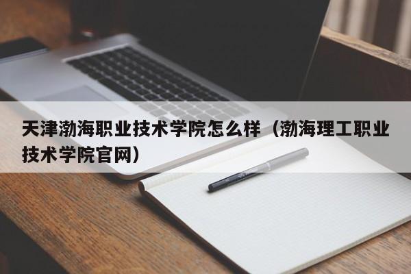 天津渤海职业技术学院怎么样（渤海理工职业技术学院官网）