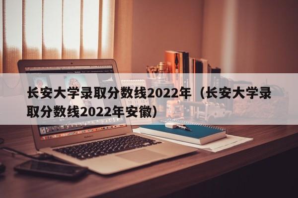 长安大学录取分数线2022年（长安大学录取分数线2022年安徽）