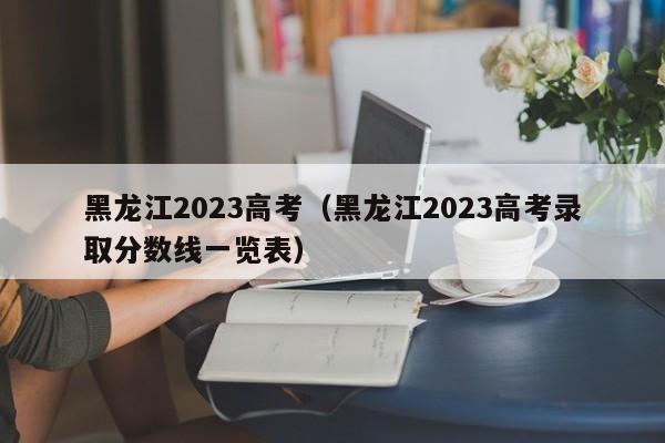 黑龙江2023高考（黑龙江2023高考录取分数线一览表）