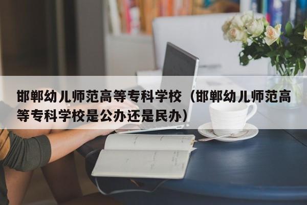 邯郸幼儿师范高等专科学校（邯郸幼儿师范高等专科学校是公办还是民办）