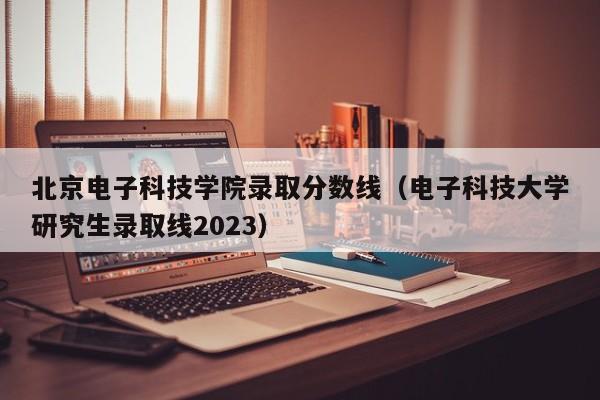 北京电子科技学院录取分数线（电子科技大学研究生录取线2023）