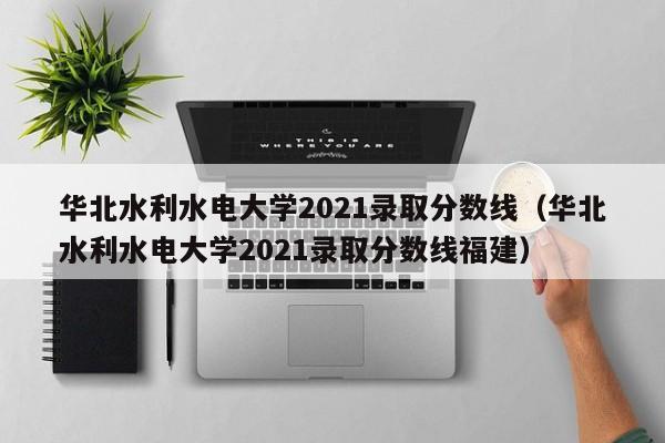 华北水利水电大学2021录取分数线（华北水利水电大学2021录取分数线福建）