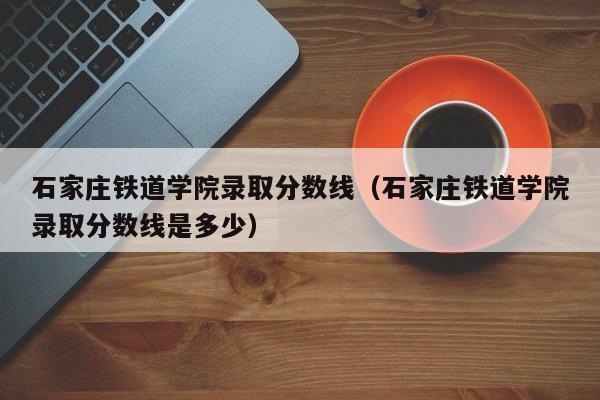 石家庄铁道学院录取分数线（石家庄铁道学院录取分数线是多少）