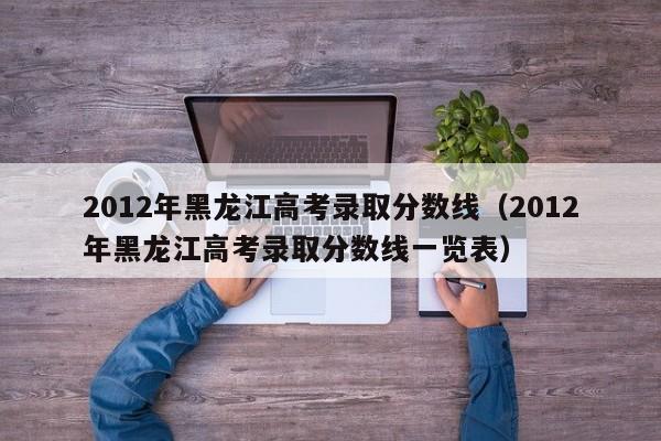 2012年黑龙江高考录取分数线（2012年黑龙江高考录取分数线一览表）