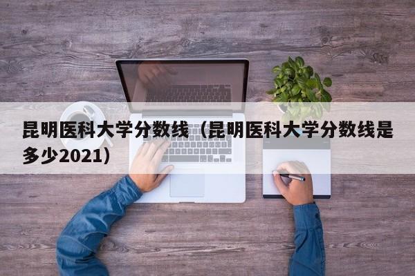 昆明医科大学分数线（昆明医科大学分数线是多少2021）