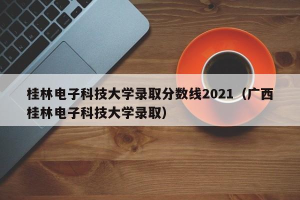 桂林电子科技大学录取分数线2021（广西桂林电子科技大学录取）