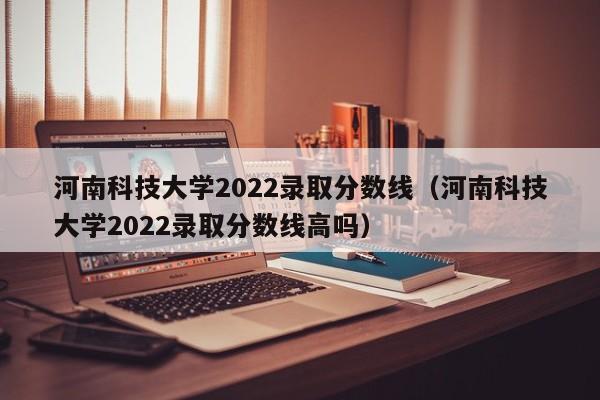 河南科技大学2022录取分数线（河南科技大学2022录取分数线高吗）