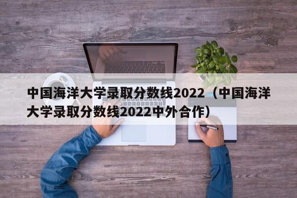 中国海洋大学录取分数线2022（中国海洋大学录取分数线2022中外合作）