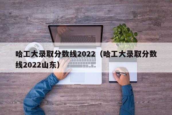 哈工大录取分数线2022（哈工大录取分数线2022山东）