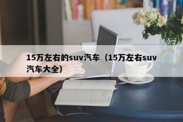 15万左右的suv汽车（15万左右suv汽车大全）