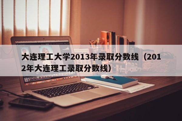 大连理工大学2013年录取分数线（2012年大连理工录取分数线）