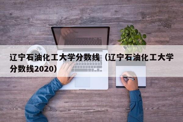 辽宁石油化工大学分数线（辽宁石油化工大学分数线2020）